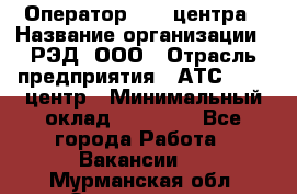 Оператор Call-центра › Название организации ­ РЭД, ООО › Отрасль предприятия ­ АТС, call-центр › Минимальный оклад ­ 45 000 - Все города Работа » Вакансии   . Мурманская обл.,Оленегорск г.